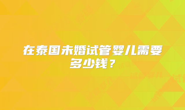 在泰国未婚试管婴儿需要多少钱?