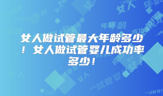女人做试管最大年龄多少！女人做试管婴儿成功率多少！