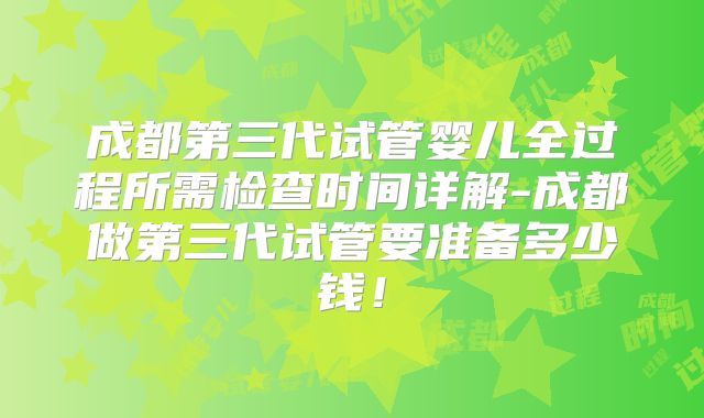 成都第三代试管婴儿全过程所需检查时间详解-成都做第三代试管要准备多少钱!