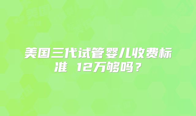 美国三代试管婴儿收费标准 12万够吗？