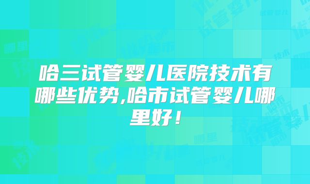 哈三试管婴儿医院技术有哪些优势,哈市试管婴儿哪里好!