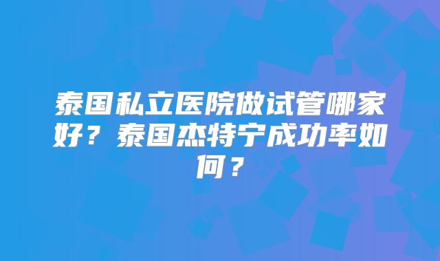 泰国私立医院做试管哪家好?泰国杰特宁成功率如何?