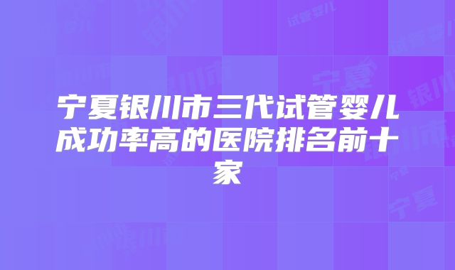 宁夏银川市三代试管婴儿成功率高的医院排名前十家