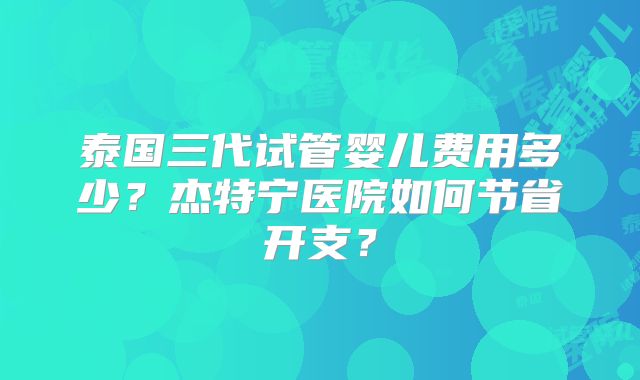 泰国三代试管婴儿费用多少？杰特宁医院如何节省开支？