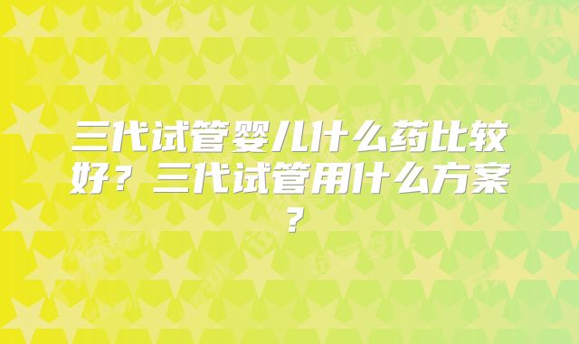 三代试管婴儿什么药比较好?三代试管用什么方案?