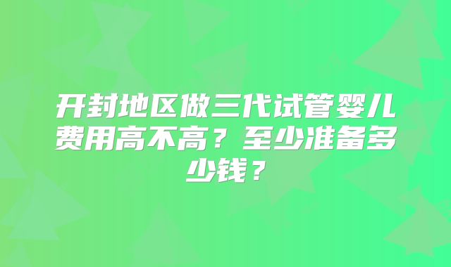开封地区做三代试管婴儿费用高不高?至少准备多少钱?