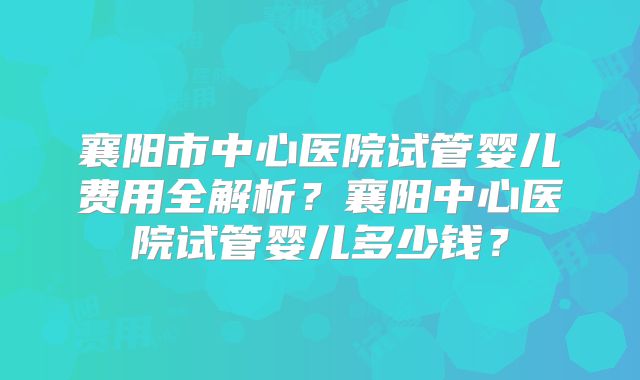 襄阳市中心医院试管婴儿费用全解析？襄阳中心医院试管婴儿多少钱？
