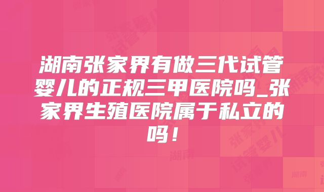 湖南张家界有做三代试管婴儿的正规三甲医院吗_张家界生殖医院属于私立的吗!
