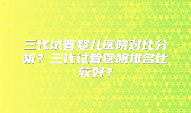 三代试管婴儿医院对比分析?三代试管医院排名比较好?