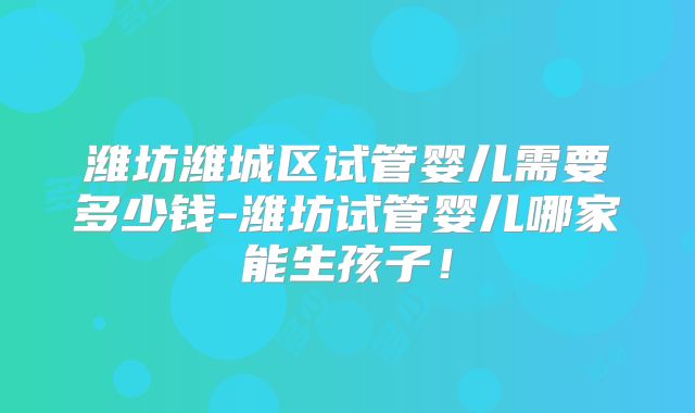 潍坊潍城区试管婴儿需要多少钱-潍坊试管婴儿哪家能生孩子！