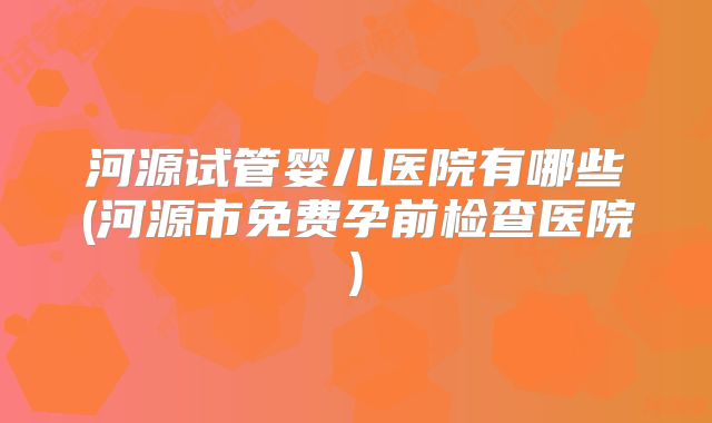 河源试管婴儿医院有哪些(河源市免费孕前检查医院)