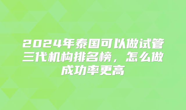 2024年泰国可以做试管三代机构排名榜,怎么做成功率更高