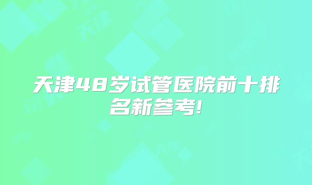 天津48岁试管医院前十排名新参考!