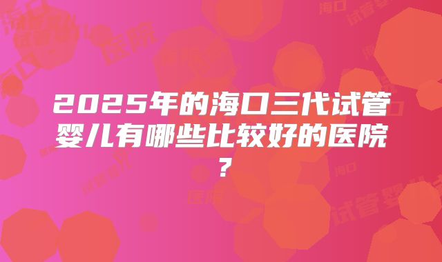 2025年的海口三代试管婴儿有哪些比较好的医院？