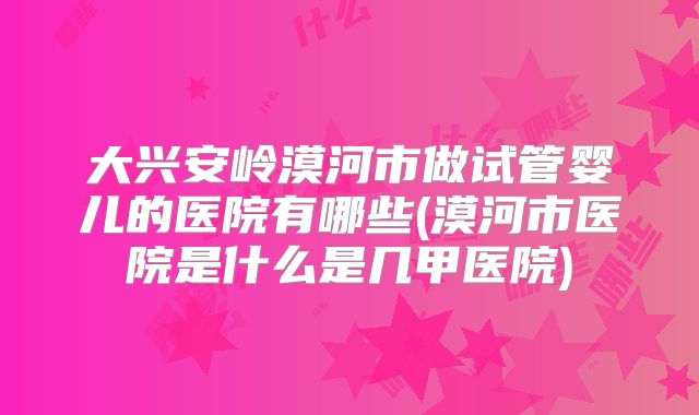 大兴安岭漠河市做试管婴儿的医院有哪些(漠河市医院是什么是几甲医院)
