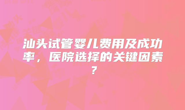 汕头试管婴儿费用及成功率，医院选择的关键因素？