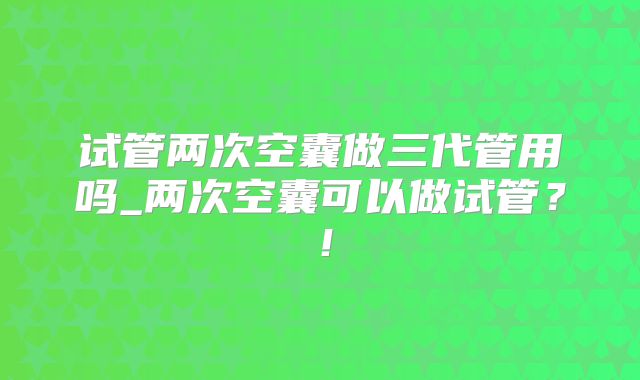 试管两次空囊做三代管用吗_两次空囊可以做试管?!