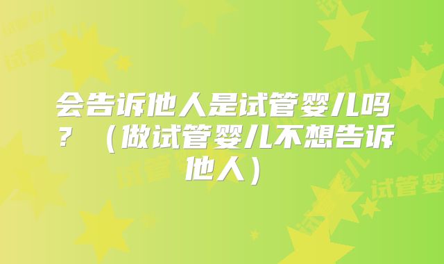 会告诉他人是试管婴儿吗?(做试管婴儿不想告诉他人)