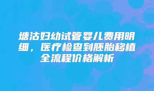 塘沽妇幼试管婴儿费用明细，医疗检查到胚胎移植全流程价格解析