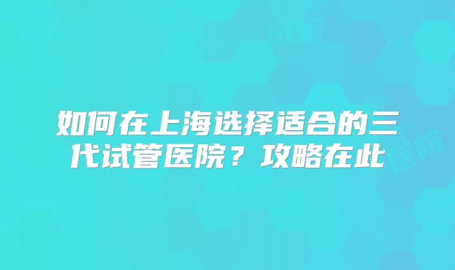如何在上海选择适合的三代试管医院?攻略在此