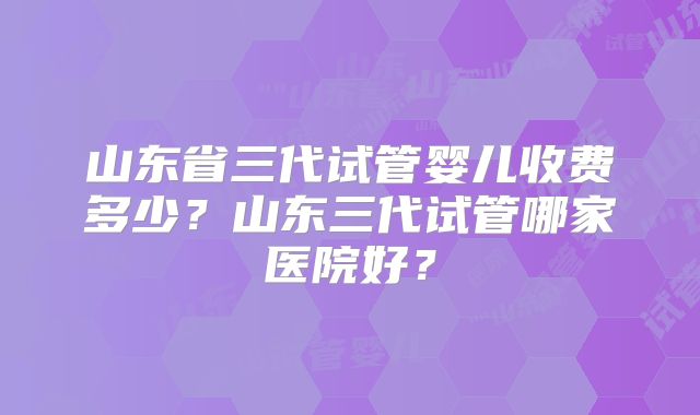 山东省三代试管婴儿收费多少?山东三代试管哪家医院好?