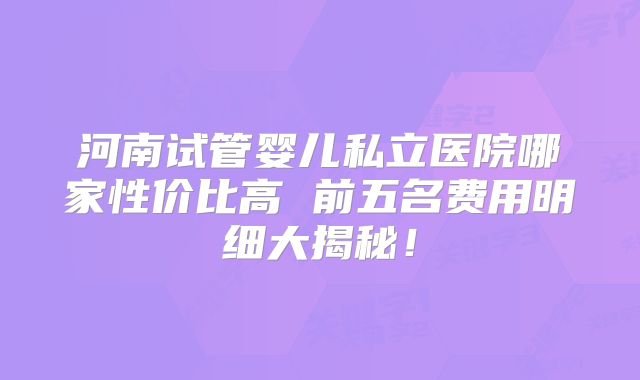 河南试管婴儿私立医院哪家性价比高 前五名费用明细大揭秘!