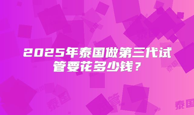 2025年泰国做第三代试管要花多少钱?