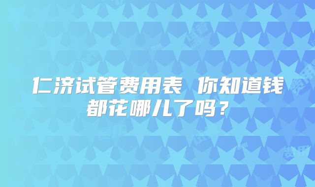 仁济试管费用表 你知道钱都花哪儿了吗?