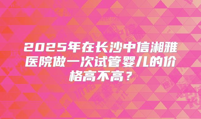 2025年在长沙中信湘雅医院做一次试管婴儿的价格高不高？