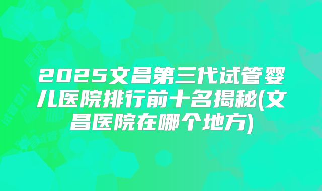 2025文昌第三代试管婴儿医院排行前十名揭秘(文昌医院在哪个地方)