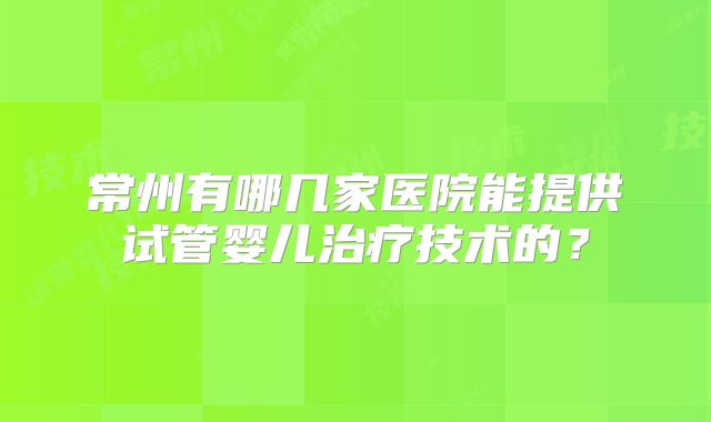 常州有哪几家医院能提供试管婴儿治疗技术的?