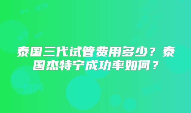 泰国三代试管费用多少?泰国杰特宁成功率如何?