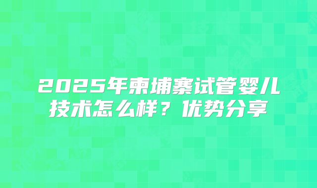 2025年柬埔寨试管婴儿技术怎么样？优势分享