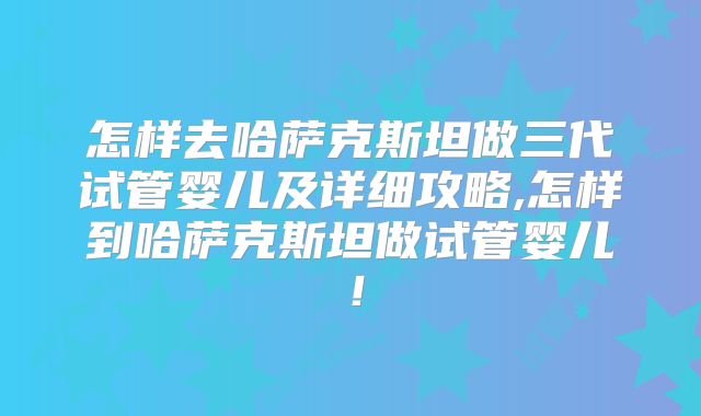 怎样去哈萨克斯坦做三代试管婴儿及详细攻略,怎样到哈萨克斯坦做试管婴儿!