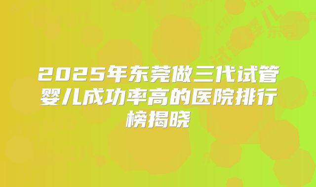 2025年东莞做三代试管婴儿成功率高的医院排行榜揭晓