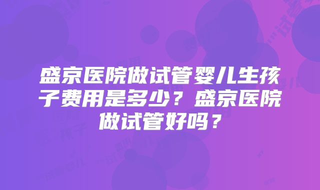 盛京医院做试管婴儿生孩子费用是多少？盛京医院做试管好吗？