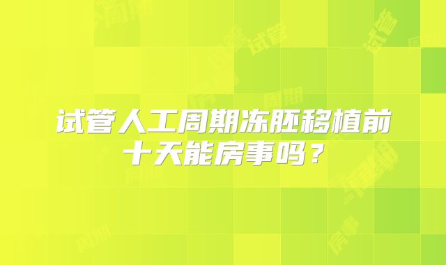 试管人工周期冻胚移植前十天能房事吗？