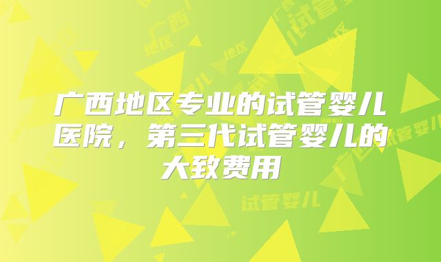 广西地区专业的试管婴儿医院,第三代试管婴儿的大致费用