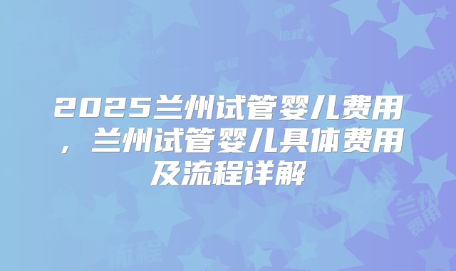 2025兰州试管婴儿费用,兰州试管婴儿具体费用及流程详解