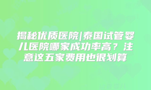 揭秘优质医院|泰国试管婴儿医院哪家成功率高?注意这五家费用也很划算