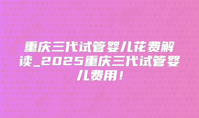 重庆三代试管婴儿花费解读_2025重庆三代试管婴儿费用!