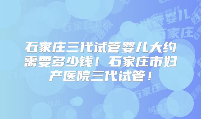石家庄三代试管婴儿大约需要多少钱!石家庄市妇产医院三代试管!