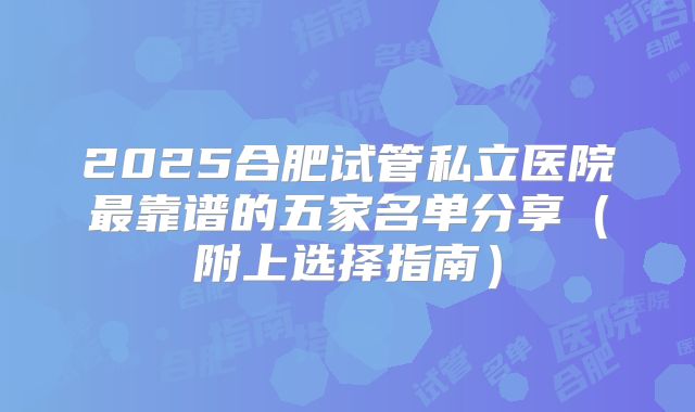 2025合肥试管私立医院最靠谱的五家名单分享（附上选择指南）