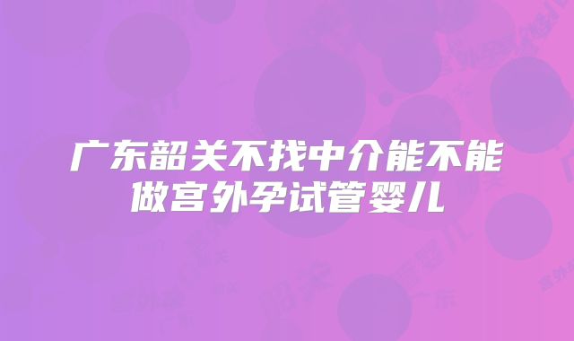 广东韶关不找中介能不能做宫外孕试管婴儿