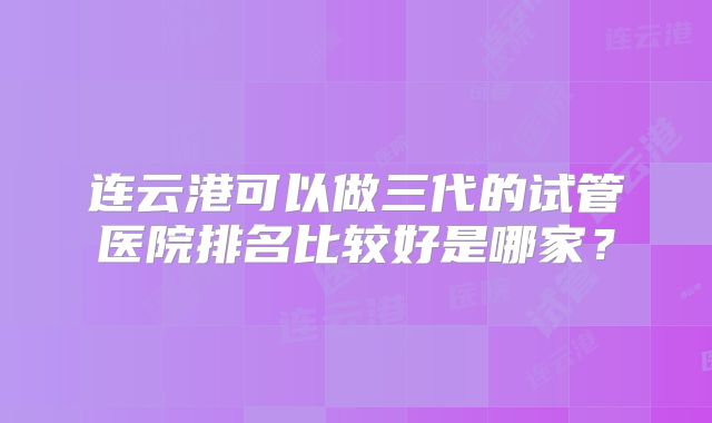 连云港可以做三代的试管医院排名比较好是哪家?
