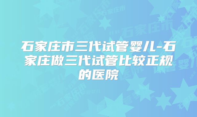 石家庄市三代试管婴儿-石家庄做三代试管比较正规的医院