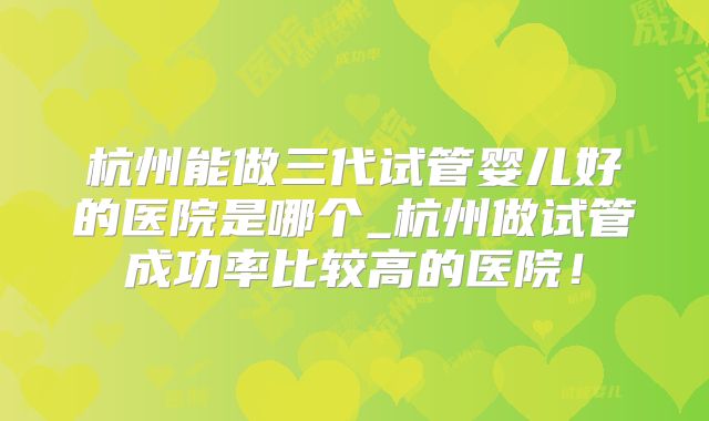 杭州能做三代试管婴儿好的医院是哪个_杭州做试管成功率比较高的医院!