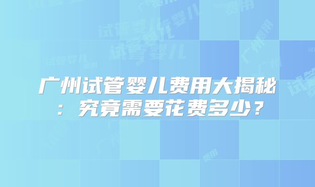 广州试管婴儿费用大揭秘：究竟需要花费多少？