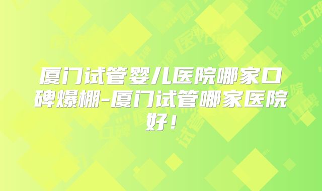 厦门试管婴儿医院哪家口碑爆棚-厦门试管哪家医院好!