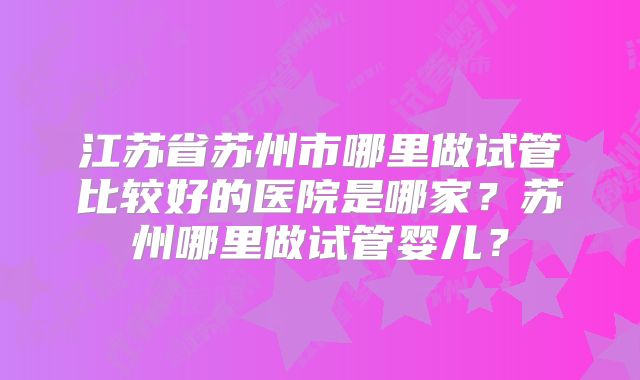 江苏省苏州市哪里做试管比较好的医院是哪家？苏州哪里做试管婴儿？